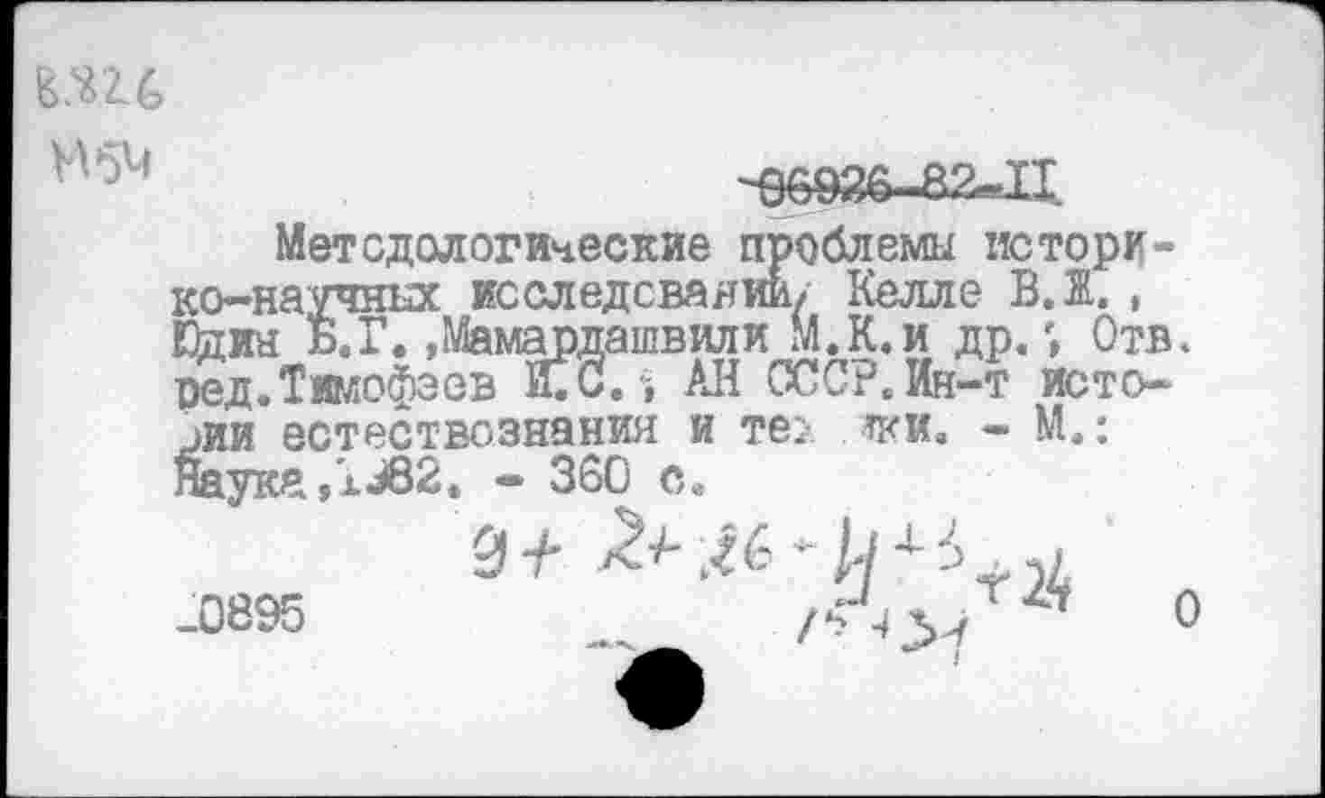 ﻿
Н5М
-96926..82-Ц.
Методологические проблемы историко-научных исследовании/ Келле В. Ж. , Шин Б.Г. »Мамардашвили М.К.и др«', Отв. ред.Тимофеев О.“, АН СССР. Ин-т истории естествознания и те> тки, - М,: Наука ,Ц82. - 360 с,
-0895	_	/■>■*>/ ’	0